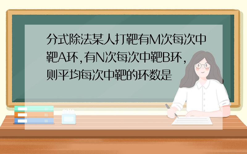 分式除法某人打靶有M次每次中靶A环,有N次每次中靶B环,则平均每次中靶的环数是