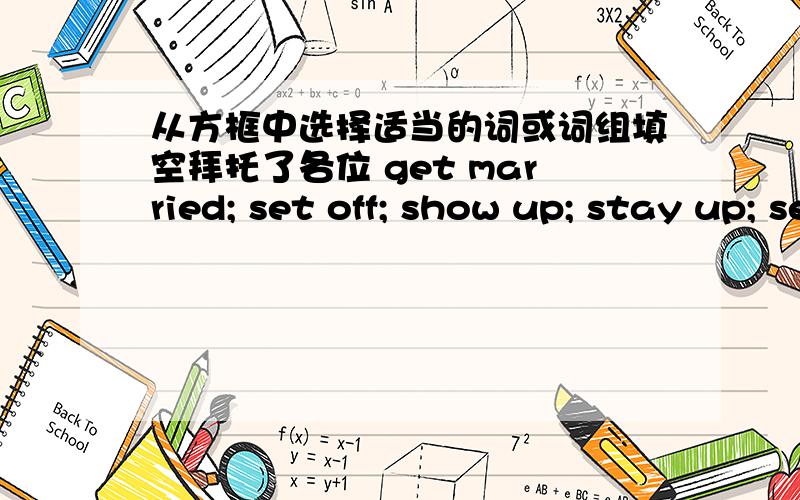 从方框中选择适当的词或词组填空拜托了各位 get married; set off; show up; stay up; sell out 1.Did everyone_______for the party?2.The discovery(发现) of gold in California________a brush to get there.3.I_______late yesterday,so I f