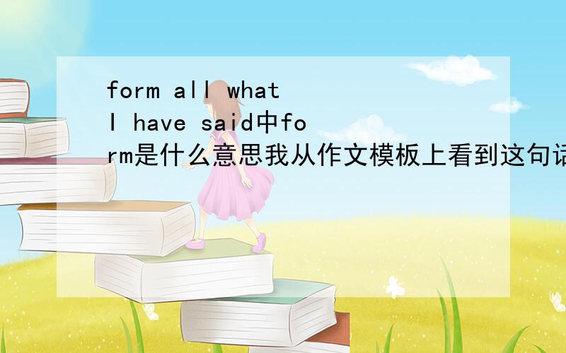 form all what I have said中form是什么意思我从作文模板上看到这句话的,form是不是打错了?顺便再解释一下这个句子的句型.