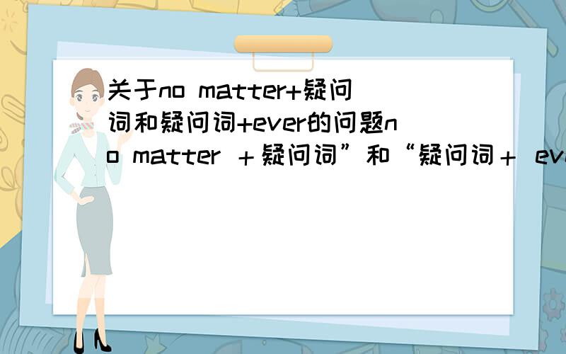 关于no matter+疑问词和疑问词+ever的问题no matter ＋疑问词”和“疑问词＋ ever ”都可以用来引导让步状语从句,但后者的用途更广,这类词（ whoever,whatever,whichever,whenever,wherever 等）还可用来引导