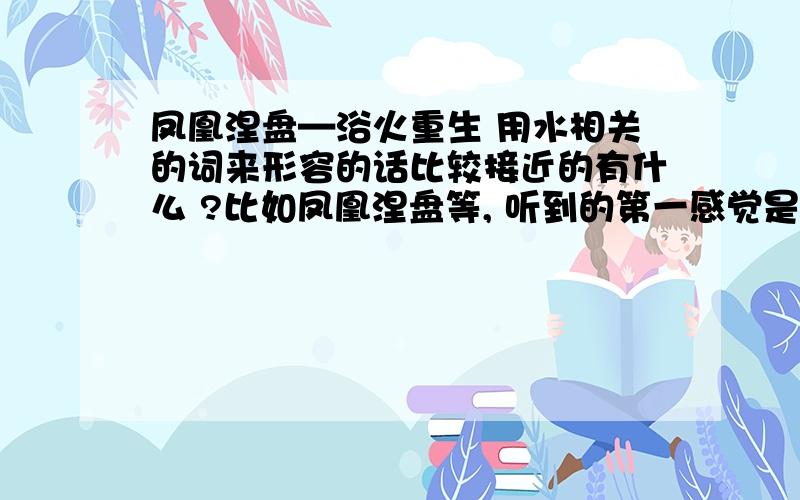 凤凰涅盘—浴火重生 用水相关的词来形容的话比较接近的有什么 ?比如凤凰涅盘等, 听到的第一感觉是火和热.   换成什么可以在重生意思不变的情况下, 感到到的是水 凉 冰  这样的 ?