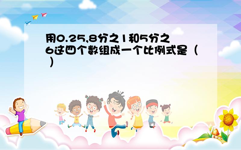 用0.25,8分之1和5分之6这四个数组成一个比例式是（ ）