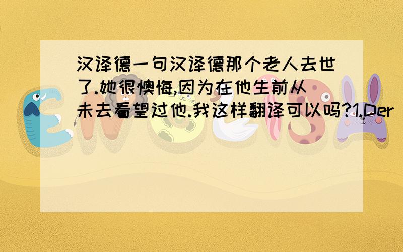 汉译德一句汉译德那个老人去世了.她很懊悔,因为在他生前从未去看望过他.我这样翻译可以吗?1.Der alte Mann starb.Weil sie ihn vor seinem Tod nie besuchte,fühlt sie sehr reuig.2.Es reut sich,dass sie ihn vor seinem To