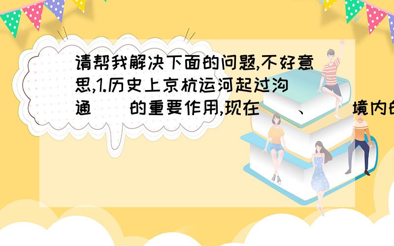 请帮我解决下面的问题,不好意思,1.历史上京杭运河起过沟通（）的重要作用,现在（）、（）境内的运河.,仍然是重要的水上运输线,年运输量仅次于（）.在南北水调工程中,运河还将作为（）