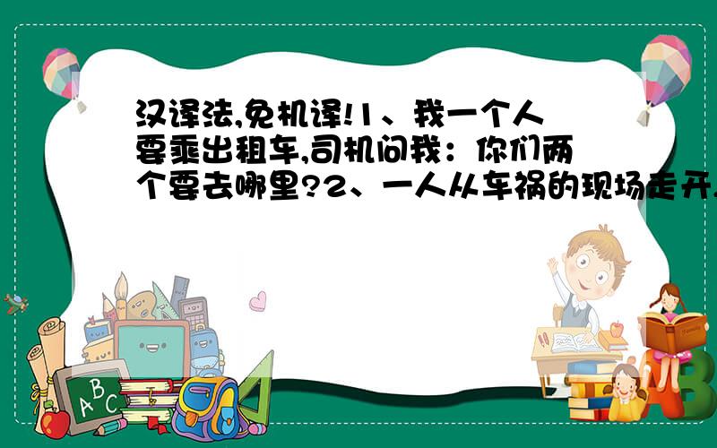 汉译法,免机译!1、我一个人要乘出租车,司机问我：你们两个要去哪里?2、一人从车祸的现场走开,迎面有人拦住他：hei 你的一只手还在车上呢!3、车开得飞快,一个老太婆趴在窗外看著我.4、昨