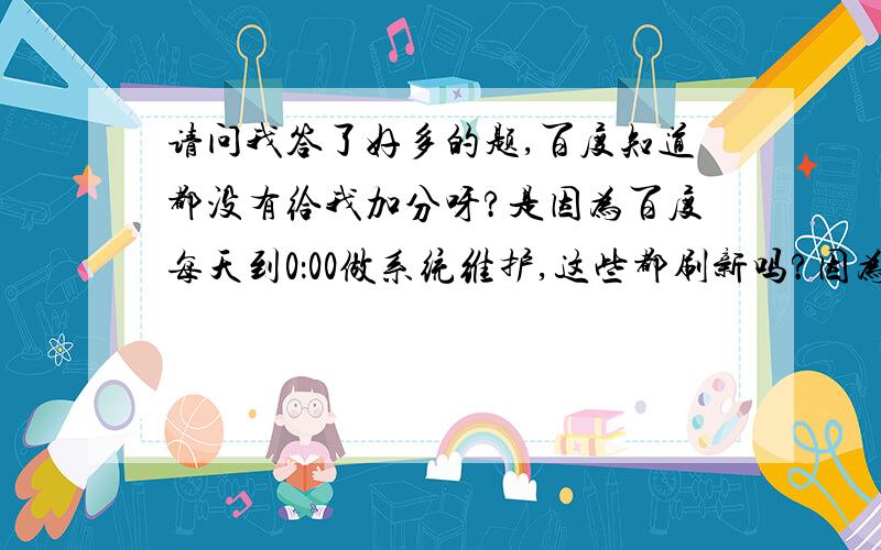 请问我答了好多的题,百度知道都没有给我加分呀?是因为百度每天到0：00做系统维护,这些都刷新吗?因为我发现晚上发表的博客也是同样的问题,得到第二天早晨才可以看到.请大家帮助分析分