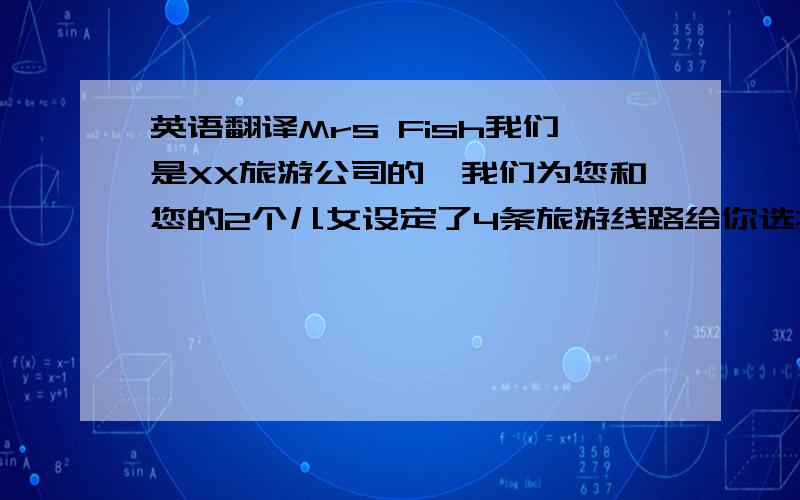 英语翻译Mrs Fish我们是XX旅游公司的,我们为您和您的2个儿女设定了4条旅游线路给你选择从北京到上海的旅游线路,你可以先去上海动物园游玩,那是一个具有自己特色的大型综合性动物园.然后