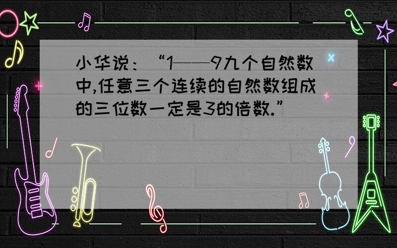 小华说：“1——9九个自然数中,任意三个连续的自然数组成的三位数一定是3的倍数.”