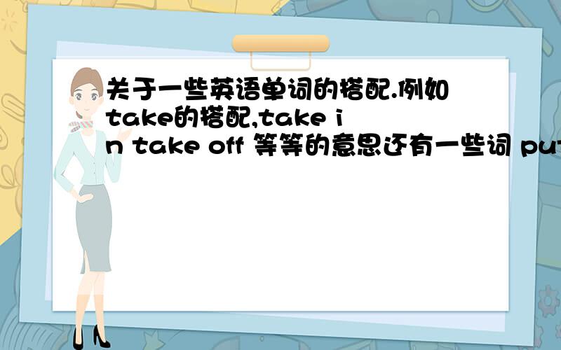 关于一些英语单词的搭配.例如take的搭配,take in take off 等等的意思还有一些词 put look watch .初中生用到的就行了,考试肯定会考到这种题目的说.