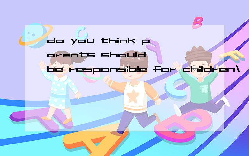 do you think parents should be responsible for children\'s behavior?why?