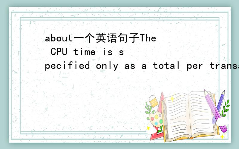 about一个英语句子The CPU time is specified only as a total per transaction step in the workload statistics and is part of the response time.这句话的语法结构是什么?is specified 是被动语态吧.后面的and is .