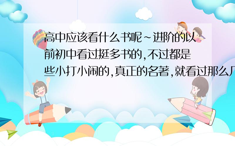 高中应该看什么书呢~进阶的以前初中看过挺多书的,不过都是些小打小闹的,真正的名著,就看过那么几本,还是跟风看的小说比较多~也看过挺多几米的画,习惯看些推理,奇幻,非自然的一写书~自