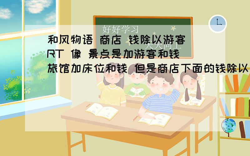 和风物语 商店 钱除以游客 RT 像 景点是加游客和钱 旅馆加床位和钱 但是商店下面的钱除以游客是什么意思?是每多少游客加多少钱么?刚玩的新手