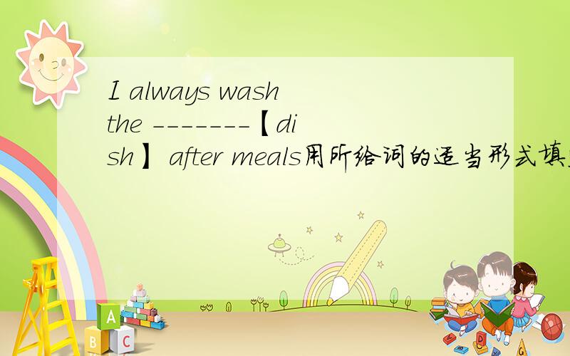 I always wash the -------【dish】 after meals用所给词的适当形式填空