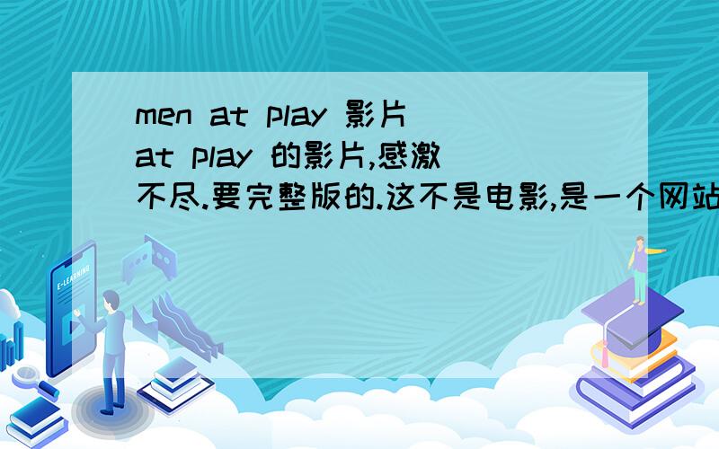 men at play 影片at play 的影片,感激不尽.要完整版的.这不是电影,是一个网站的名字,里面有很多的电影,但是都要钱,我要的是它那里边的电影.