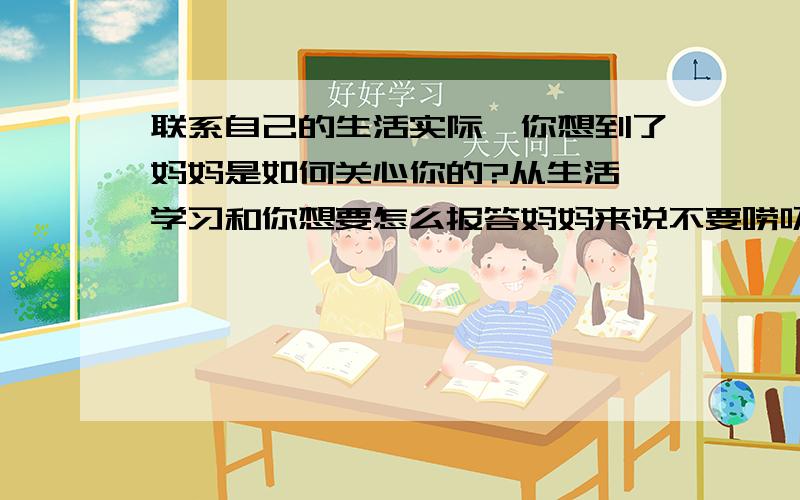 联系自己的生活实际,你想到了妈妈是如何关心你的?从生活,学习和你想要怎么报答妈妈来说不要唠叨,字数要多