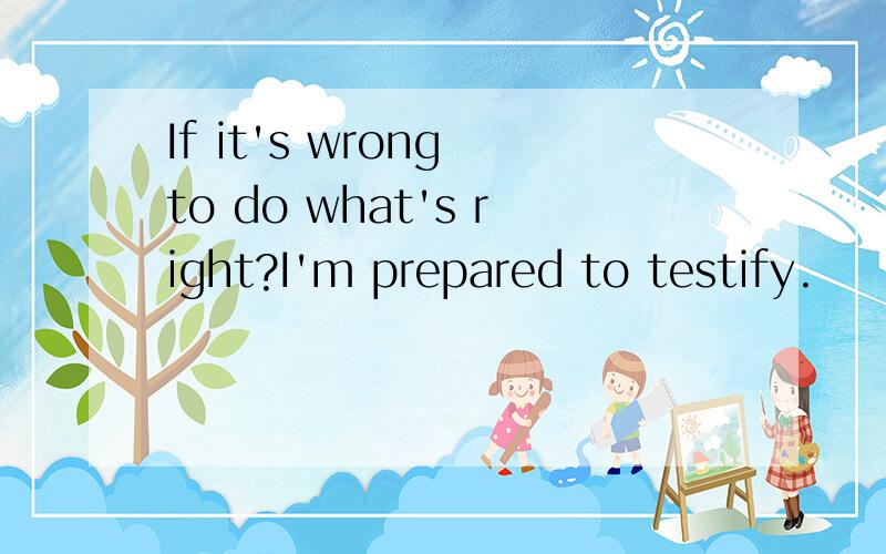 If it's wrong to do what's right?I'm prepared to testify.