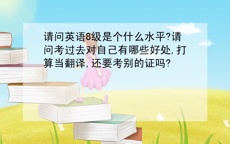 请问英语8级是个什么水平?请问考过去对自己有哪些好处,打算当翻译,还要考别的证吗?