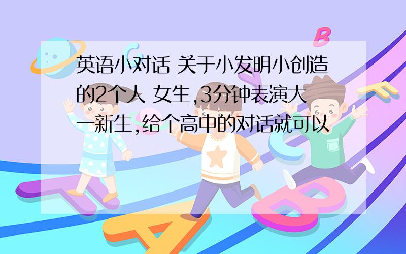 英语小对话 关于小发明小创造的2个人 女生,3分钟表演大一新生,给个高中的对话就可以