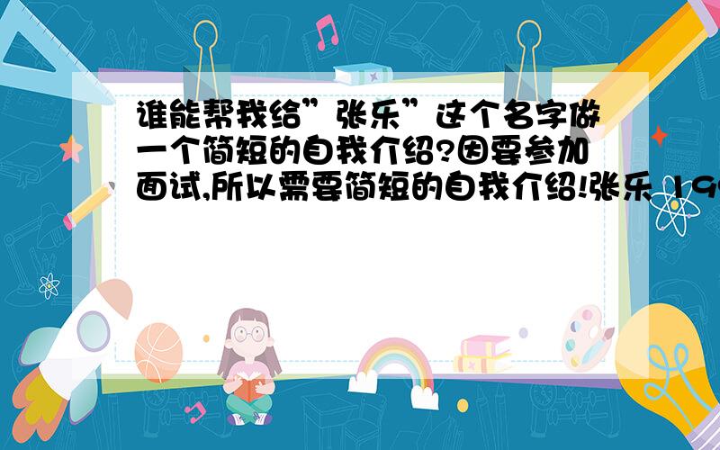 谁能帮我给”张乐”这个名字做一个简短的自我介绍?因要参加面试,所以需要简短的自我介绍!张乐 1990年5月初五生,也就是端午节!