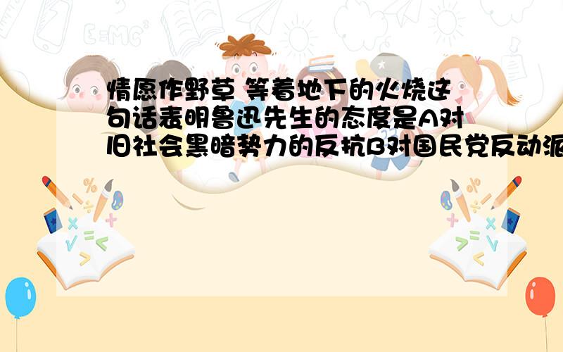 情愿作野草 等着地下的火烧这句话表明鲁迅先生的态度是A对旧社会黑暗势力的反抗B对国民党反动派的无比愤恨C盼望旧社会彻底消亡D情愿把自己的一切贡献给人民大众的事业