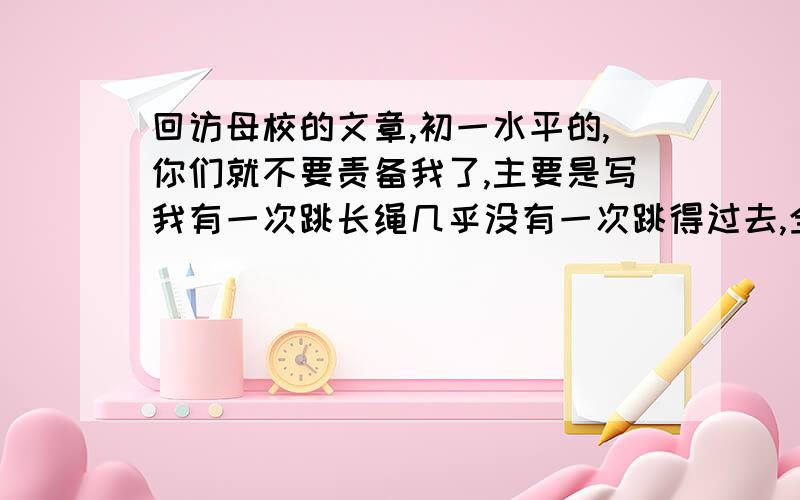 回访母校的文章,初一水平的,你们就不要责备我了,主要是写我有一次跳长绳几乎没有一次跳得过去,全班的同学几乎都在抱怨我,然后我们班主任鼓励了我,后来一次跳得比一次顺.求求你们帮帮