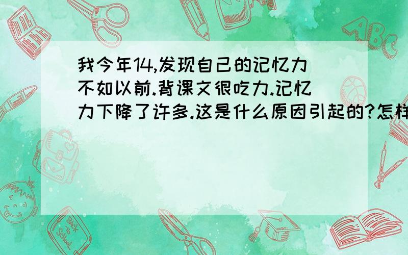 我今年14,发现自己的记忆力不如以前.背课文很吃力.记忆力下降了许多.这是什么原因引起的?怎样可以增强记忆力?跪求答案