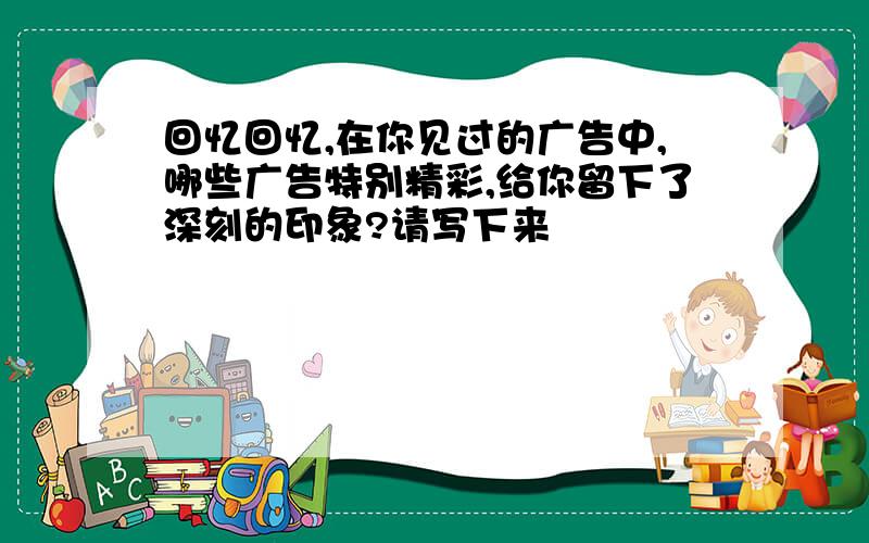 回忆回忆,在你见过的广告中,哪些广告特别精彩,给你留下了深刻的印象?请写下来