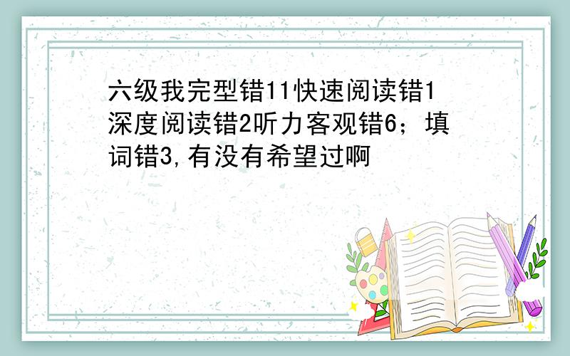 六级我完型错11快速阅读错1深度阅读错2听力客观错6；填词错3,有没有希望过啊