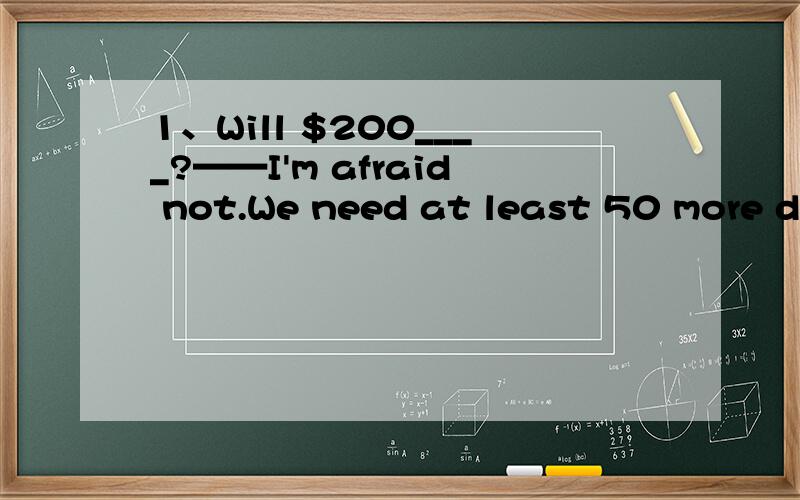 1、Will $200____?——I'm afraid not.We need at least 50 more dollars.a.about b.satisfy c.fit d.do2、With all the material she needed___,she started to work on her thesis.a.being collected b.having collectedc.collecting d.collected3、Popular song