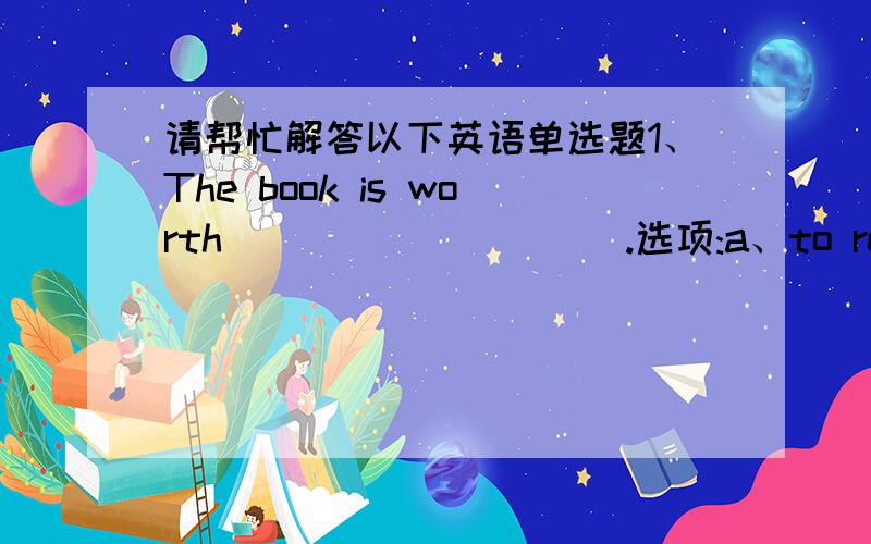 请帮忙解答以下英语单选题1、The book is worth__________.选项:a、to read b、look at c、reading d、to be read2、I find it exciting to chat on-line.How about you?_______________________________________________.选项:a、Yes,I am.b、