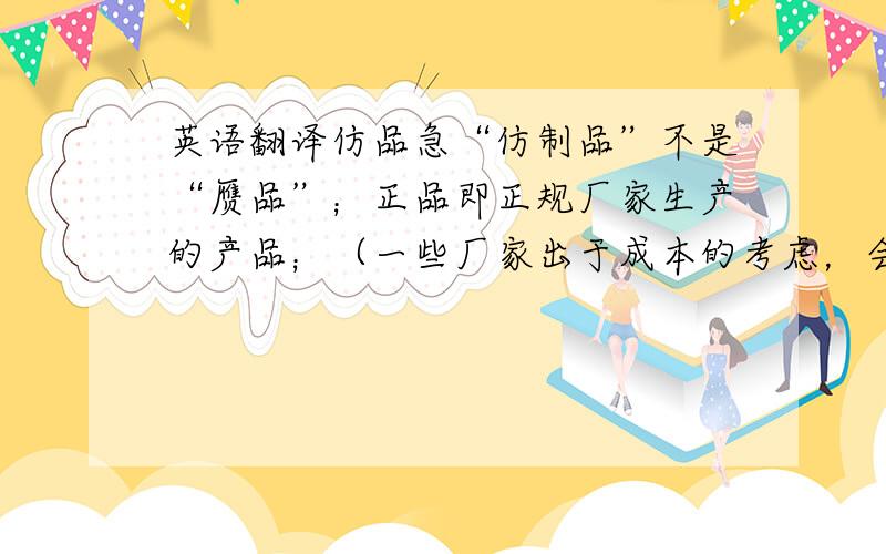 英语翻译仿品急“仿制品”不是“赝品”；正品即正规厂家生产的产品；（一些厂家出于成本的考虑，会采用其他生产厂家的但具有相同功能和特性的产品。)