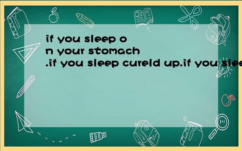 if you sleep on your stomach.if you sleep cureld up.if you sleep on your side.if you sleep on your stomach.if you sleep cureld up.if you sleep on your side.是if you sleep curled up上面打错了