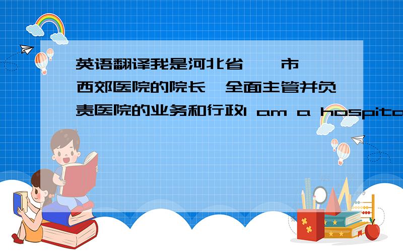 英语翻译我是河北省邯郸市邯郸西郊医院的院长,全面主管并负责医院的业务和行政I am a hospital's president director of Handan Xijiao in Handan City of Hebei Province and is responsible for overall operations and administ