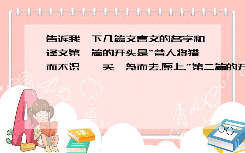 告诉我一下几篇文言文的名字和译文第一篇的开头是“昔人将猎而不识鹘,买一凫而去.原上.”第二篇的开头是“楚人居贫,读《淮南子》,“得螳螂伺.”第三篇的开头是“宣王好射,说人之谓已