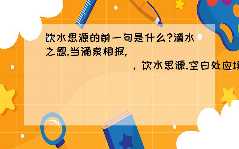 饮水思源的前一句是什么?滴水之恩,当涌泉相报,_____________, 饮水思源.空白处应填什么?