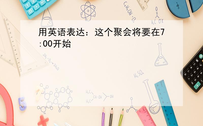 用英语表达：这个聚会将要在7:00开始