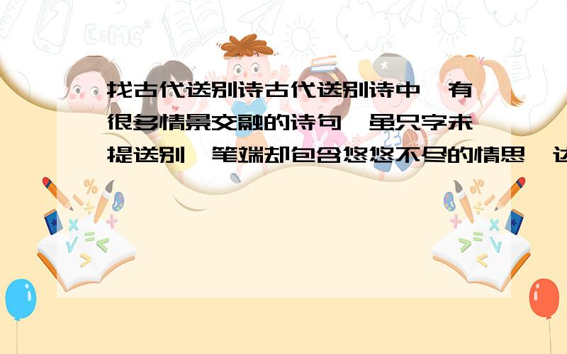 找古代送别诗古代送别诗中,有很多情景交融的诗句,虽只字未提送别,笔端却包含悠悠不尽的情思,达到“无声胜有声”的艺术效果,请写出你所知道的两句