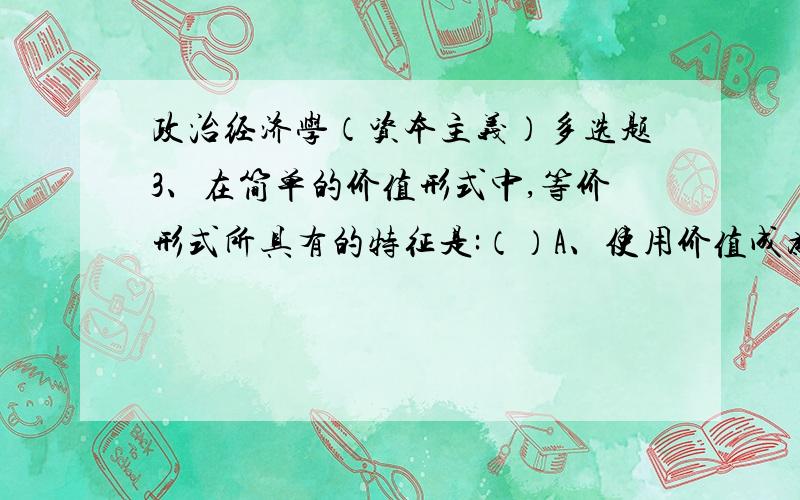 政治经济学（资本主义）多选题3、在简单的价值形式中,等价形式所具有的特征是:（）A、使用价值成为价值的表现形式B、具体劳动成为抽象劳动的表现形式C、私人劳动成为直接社会形式的