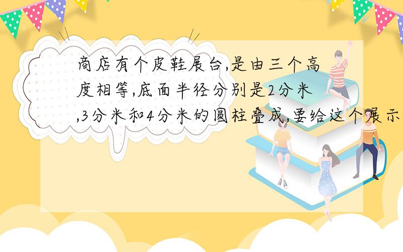 商店有个皮鞋展台,是由三个高度相等,底面半径分别是2分米,3分米和4分米的圆柱叠成,要给这个展示台外表（与地面重合的面除外）涂上油漆,展示台高4.一共要涂多少平方分米油漆?