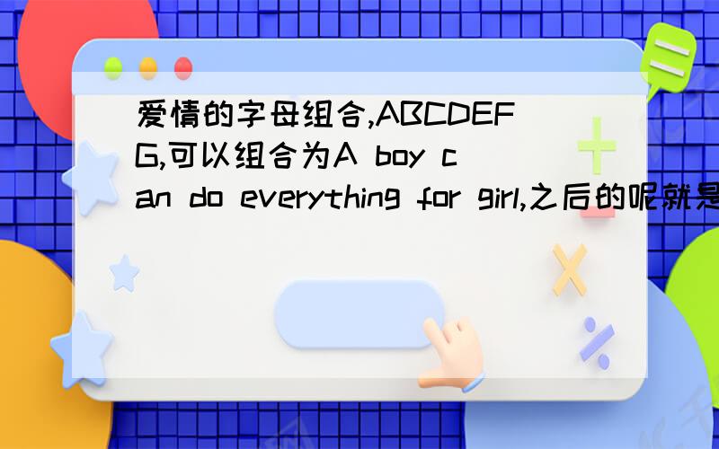 爱情的字母组合,ABCDEFG,可以组合为A boy can do everything for girl,之后的呢就是接着下面的还有英文字母组合,谁有全的.我可以追分!