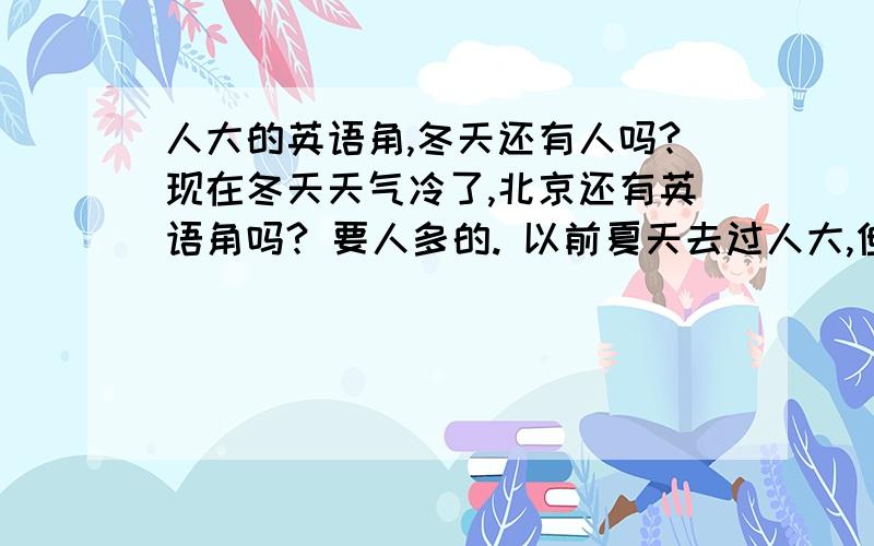 人大的英语角,冬天还有人吗?现在冬天天气冷了,北京还有英语角吗? 要人多的. 以前夏天去过人大,但是现在冬天不知道还有没有人去? 请指教