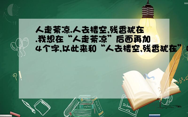 人走茶凉.人去楼空,残香犹在.我想在“人走茶凉”后面再加4个字,以此来和“人去楼空,残香犹在”呼应人走茶凉.人去楼空,残香犹在.我想在“人走茶凉”后面再加4个字,以此来和“人去楼空,