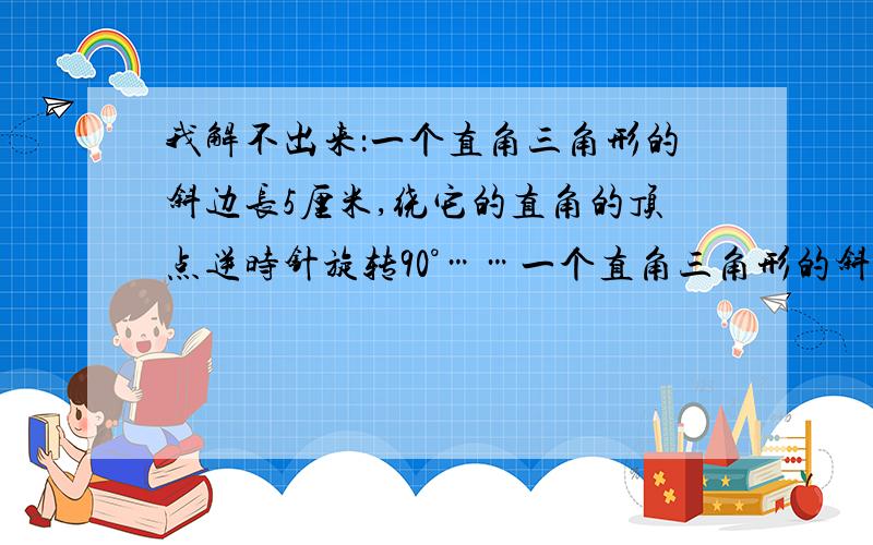 我解不出来：一个直角三角形的斜边长5厘米,绕它的直角的顶点逆时针旋转90°……一个直角三角形的斜边长5厘米,绕它的直角的顶点逆时针旋转90°,得到的图形与原图形恰好拼成一个直角三角