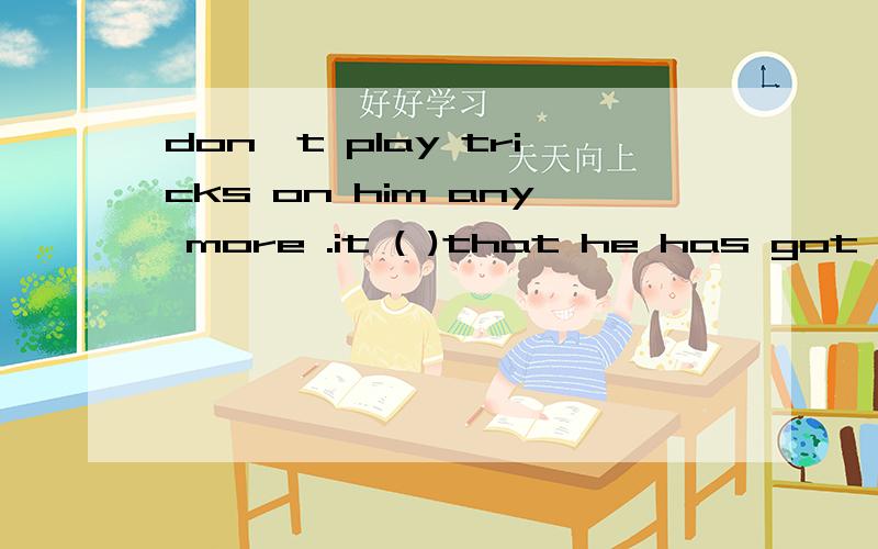 don't play tricks on him any more .it ( )that he has got angry no,he hasn't.he's easy-going andDon't play tricks on him any more .it ( )that he has got angry .No,he hasn't.he's easy-going and very kind