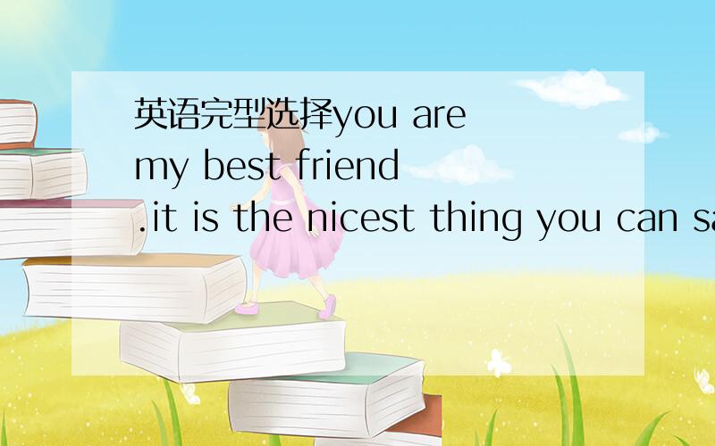 英语完型选择you are my best friend.it is the nicest thing you can say to someone.it is _1___ the nicest thing you can hear from someoneGood friendships begin in middle school.it is the __2.__ you begin to develop your own personality.Your paren