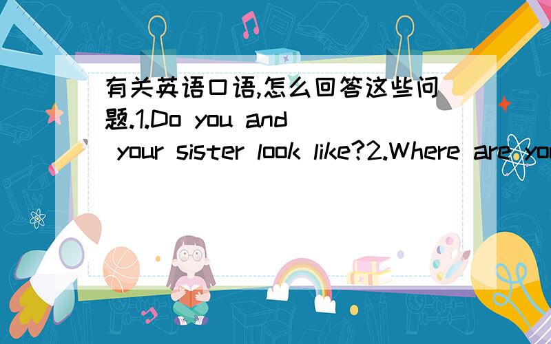 有关英语口语,怎么回答这些问题.1.Do you and your sister look like?2.Where are you leaving?3..How do you come here?4.How do you go to BeiJing?不是翻译..回答...