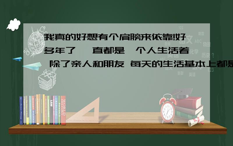 我真的好想有个肩膀来依靠!好多年了 一直都是一个人生活着 除了亲人和朋友 每天的生活基本上都是一样 淡淡调调 没滋没味 现在悦来越感觉孤单和寂寞了 好多的时候真想有个喜欢和能给