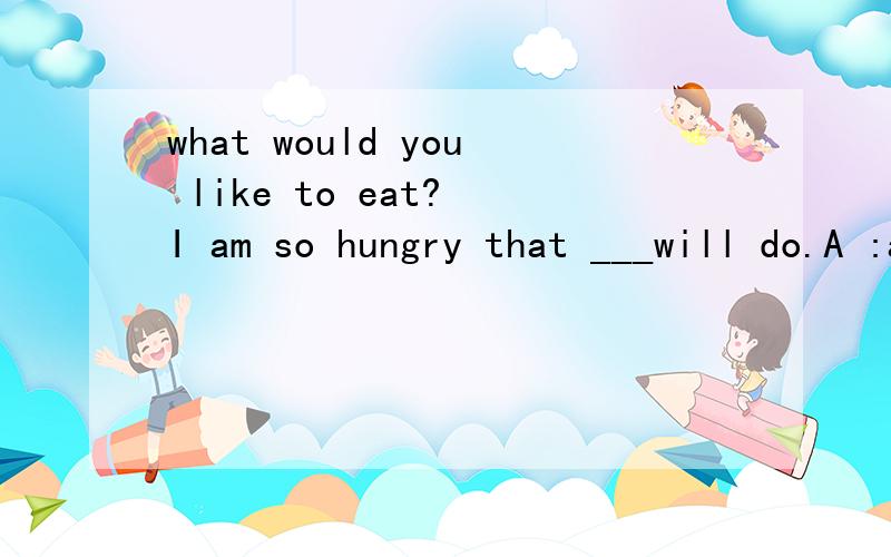 what would you like to eat? I am so hungry that ___will do.A :anything  B:everything