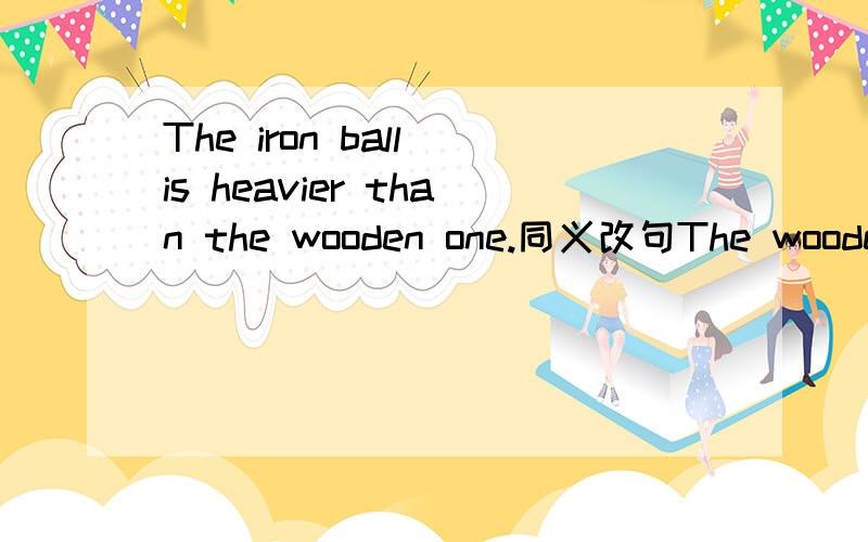 The iron ball is heavier than the wooden one.同义改句The wooden ball____ ____ ____the iron ball.